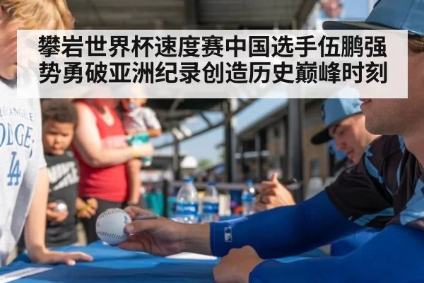 攀岩世界杯速度赛中国选手伍鹏强势勇破亚洲纪录创造历史巅峰时刻