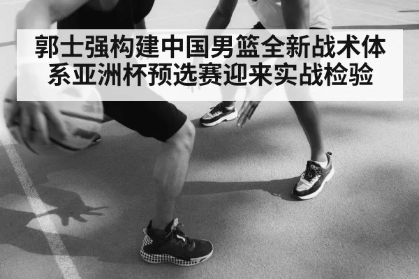 郭士强构建中国男篮全新战术体系亚洲杯预选赛迎来实战检验