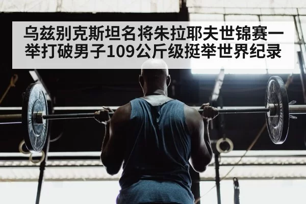乌兹别克斯坦名将朱拉耶夫世锦赛一举打破男子109公斤级挺举世界纪录