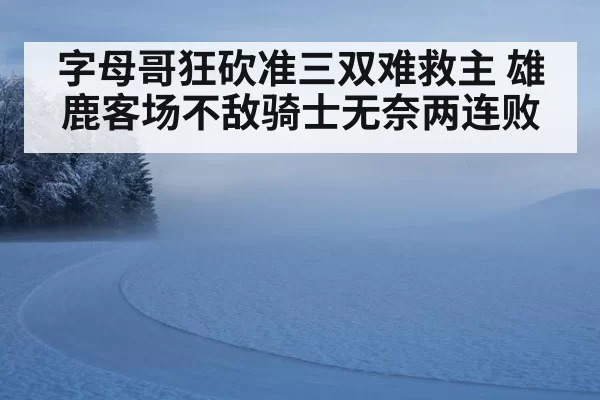 字母哥狂砍准三双难救主 雄鹿客场不敌骑士无奈两连败